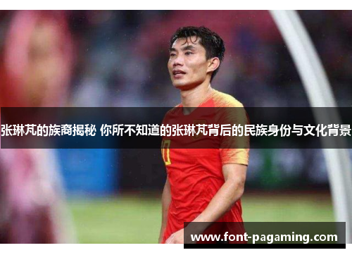 张琳芃的族裔揭秘 你所不知道的张琳芃背后的民族身份与文化背景