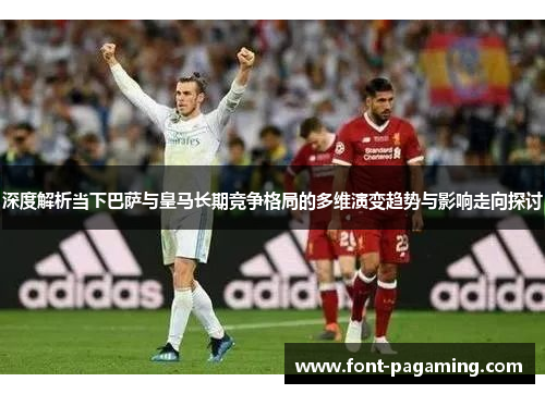 深度解析当下巴萨与皇马长期竞争格局的多维演变趋势与影响走向探讨