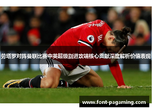 劳塔罗对阵曼联比赛中英超级别进攻端核心贡献深度解析价值表现