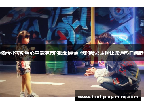 穆西亚拉粉丝心中最难忘的瞬间盘点 他的精彩表现让球迷热血沸腾 穆西亚拉粉丝心中最难忘的瞬间盘点 他的精彩表现让球迷热血沸腾