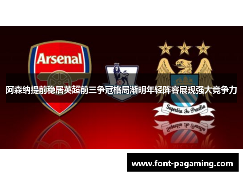 阿森纳提前稳居英超前三争冠格局渐明年轻阵容展现强大竞争力