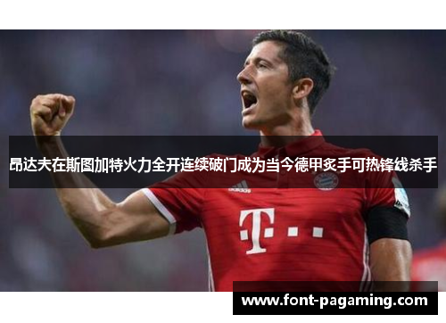昂达夫在斯图加特火力全开连续破门成为当今德甲炙手可热锋线杀手 昂达夫在斯图加特火力全开连续破门成为当今德甲炙手可热锋线杀手